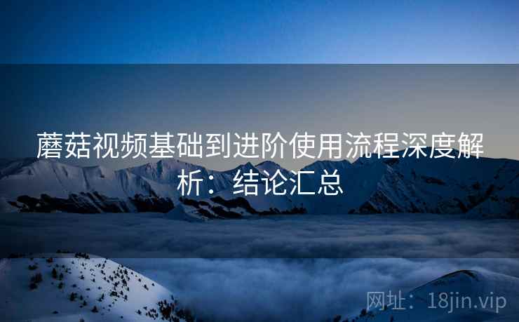 蘑菇视频基础到进阶使用流程深度解析:结论汇总 蘑菇视频基础到进阶使用流程深度解析:结论汇总