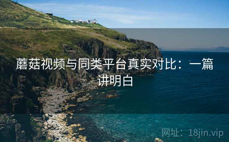 蘑菇视频与同类平台真实对比:一篇讲明白 蘑菇视频与同类平台真实对比:一篇讲明白