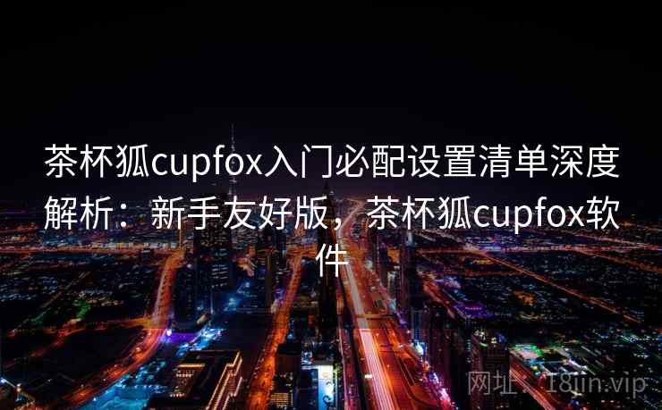 茶杯狐cupfox入门必配设置清单深度解析：新手友好版，茶杯狐cupfox软件