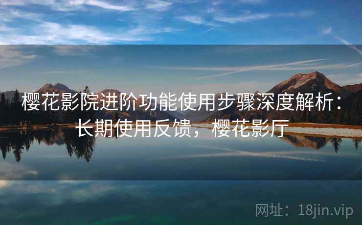樱花影院进阶功能使用步骤深度解析:长期使用反馈,樱花影厅 樱花影院进阶功能使用步骤深度解析:长期使用反馈,樱花影厅