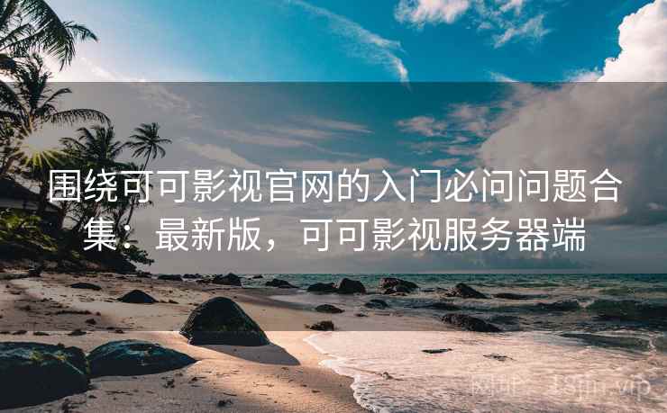 围绕可可影视官网的入门必问问题合集:最新版,可可影视服务器端 围绕可可影视官网的入门必问问题合集:最新版,可可影视服务器端