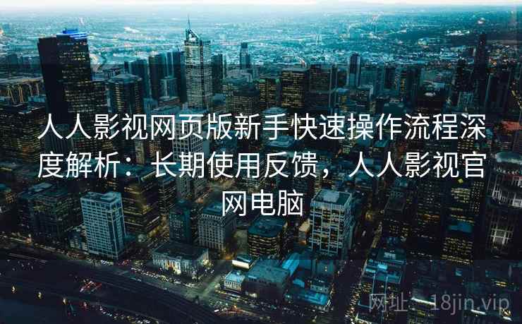 人人影视网页版新手快速操作流程深度解析:长期使用反馈,人人影视官网电脑 人人影视网页版新手快速操作流程深度解析:长期使用反馈,人人影视官网电脑