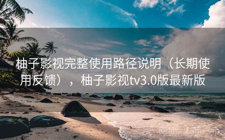 柚子影视完整使用路径说明(长期使用反馈),柚子影视tv3.0版最新版 柚子影视完整使用路径说明(长期使用反馈),柚子影视tv3.0版最新版