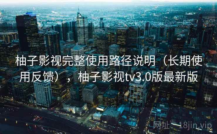 柚子影视完整使用路径说明(长期使用反馈),柚子影视tv3.0版最新版 柚子影视完整使用路径说明(长期使用反馈),柚子影视tv3.0版最新版