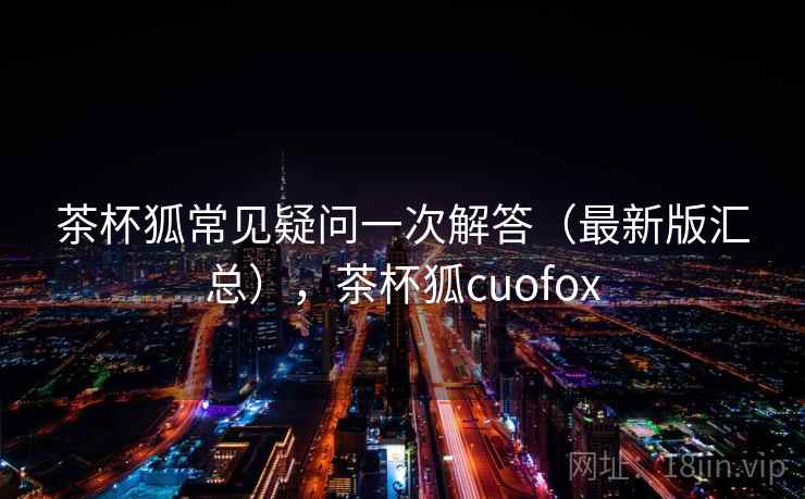 茶杯狐常见疑问一次解答（最新版汇总），茶杯狐cuofox