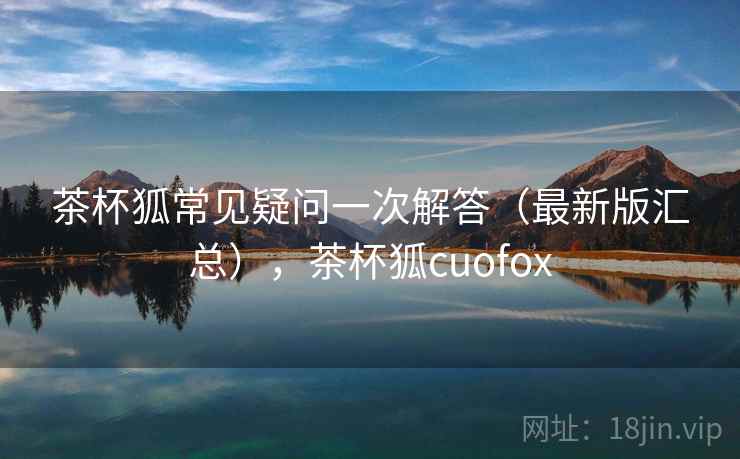 茶杯狐常见疑问一次解答（最新版汇总），茶杯狐cuofox