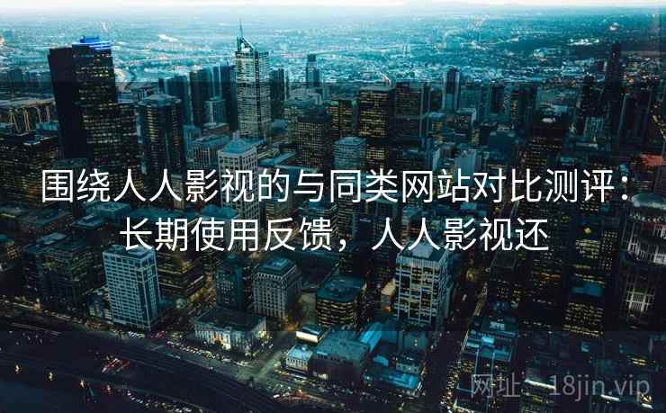 围绕人人影视的与同类网站对比测评：长期使用反馈，人人影视还