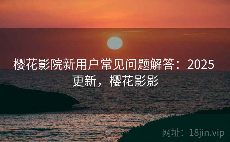 樱花影院新用户常见问题解答:2025 更新,樱花影影 樱花影院新用户常见问题解答:2025 更新,樱花影影
