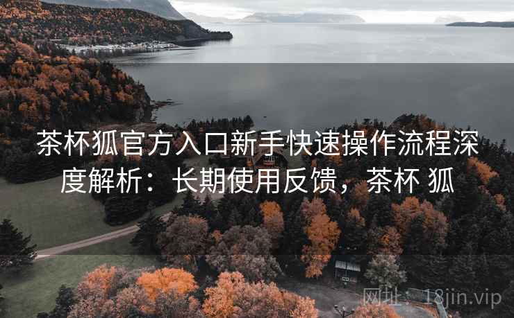 茶杯狐官方入口新手快速操作流程深度解析:长期使用反馈,茶杯 狐 茶杯狐官方入口新手快速操作流程深度解析:长期使用反馈,茶杯 狐