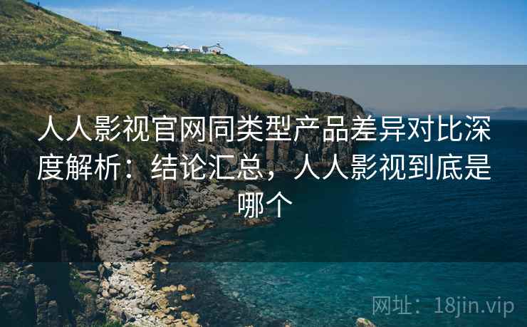 人人影视官网同类型产品差异对比深度解析:结论汇总,人人影视到底是哪个 人人影视官网同类型产品差异对比深度解析:结论汇总,人人影视到底是哪个