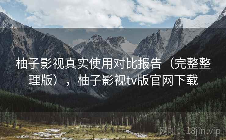 柚子影视真实使用对比报告(完整整理版),柚子影视tv版官网下载 柚子影视真实使用对比报告(完整整理版),柚子影视tv版官网下载