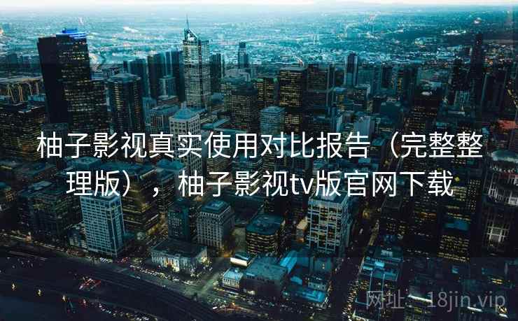 柚子影视真实使用对比报告(完整整理版),柚子影视tv版官网下载 柚子影视真实使用对比报告(完整整理版),柚子影视tv版官网下载