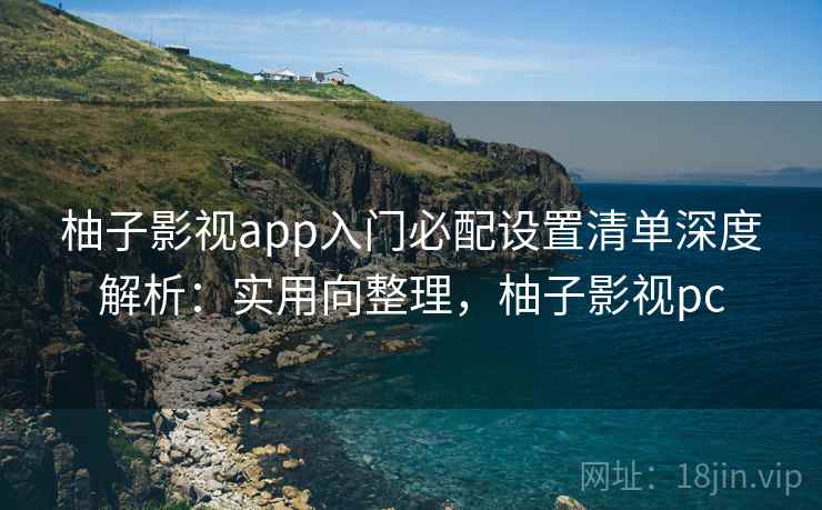 柚子影视app入门必配设置清单深度解析:实用向整理,柚子影视pc 柚子影视app入门必配设置清单深度解析:实用向整理,柚子影视pc