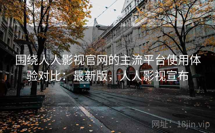 围绕人人影视官网的主流平台使用体验对比：最新版，人人影视宣布