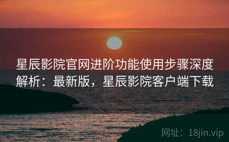 星辰影院官网进阶功能使用步骤深度解析:最新版,星辰影院客户端下载 星辰影院官网进阶功能使用步骤深度解析:最新版,星辰影院客户端下载