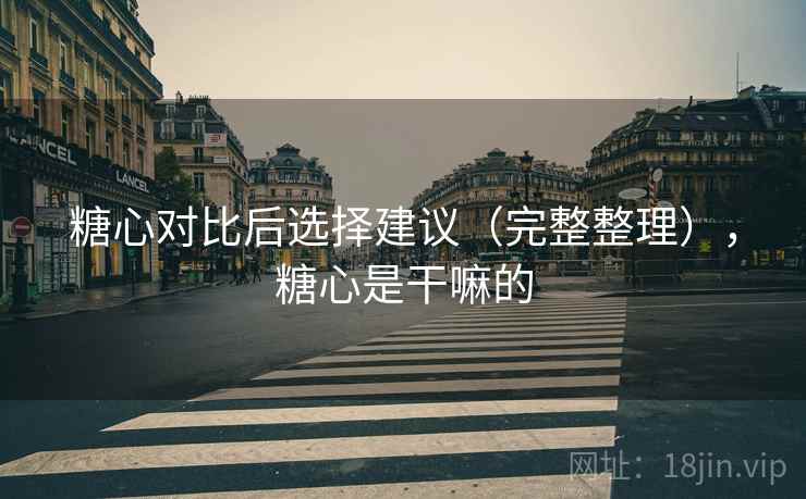 糖心对比后选择建议(完整整理),糖心是干嘛的 糖心对比后选择建议(完整整理),糖心是干嘛的