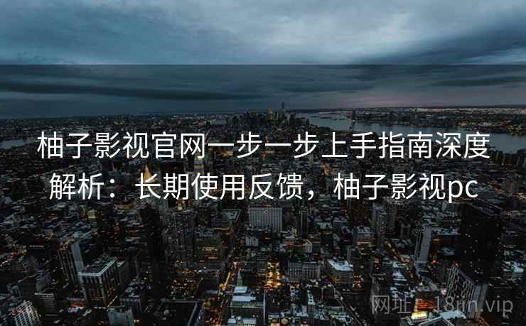 柚子影视官网一步一步上手指南深度解析:长期使用反馈,柚子影视pc 柚子影视官网一步一步上手指南深度解析:长期使用反馈,柚子影视pc