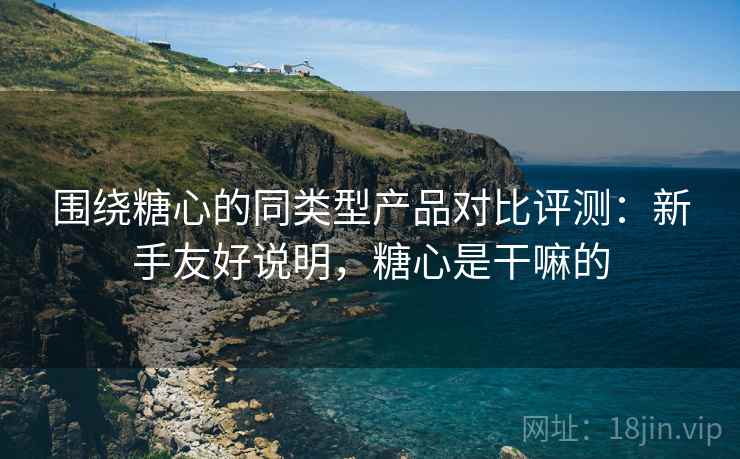围绕糖心的同类型产品对比评测:新手友好说明,糖心是干嘛的 围绕糖心的同类型产品对比评测:新手友好说明,糖心是干嘛的