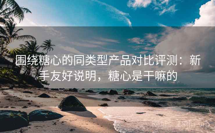 围绕糖心的同类型产品对比评测:新手友好说明,糖心是干嘛的 围绕糖心的同类型产品对比评测:新手友好说明,糖心是干嘛的