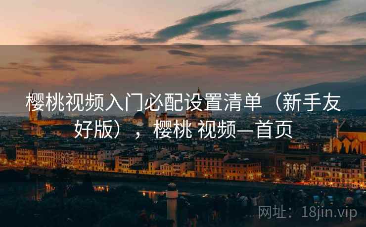 樱桃视频入门必配设置清单(新手友好版),樱桃 视频—首页 樱桃视频入门必配设置清单(新手友好版),樱桃 视频—首页