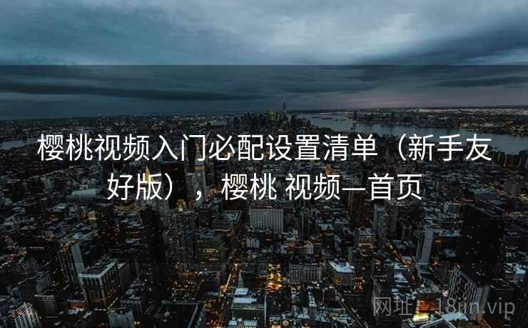 樱桃视频入门必配设置清单(新手友好版),樱桃 视频—首页 樱桃视频入门必配设置清单(新手友好版),樱桃 视频—首页