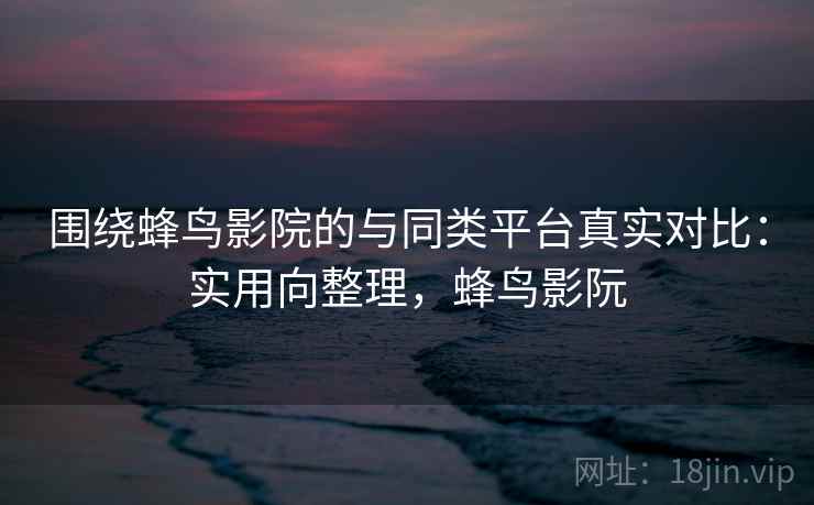 围绕蜂鸟影院的与同类平台真实对比:实用向整理,蜂鸟影阮 围绕蜂鸟影院的与同类平台真实对比:实用向整理,蜂鸟影阮
