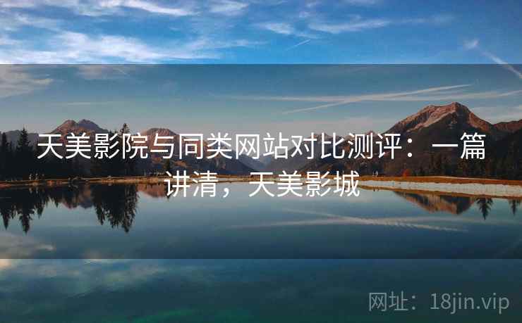天美影院与同类网站对比测评:一篇讲清,天美影城 天美影院与同类网站对比测评:一篇讲清,天美影城